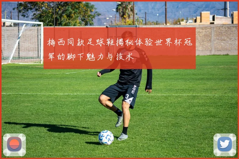 梅西同款足球鞋揭秘体验世界杯冠军的脚下魅力与技术