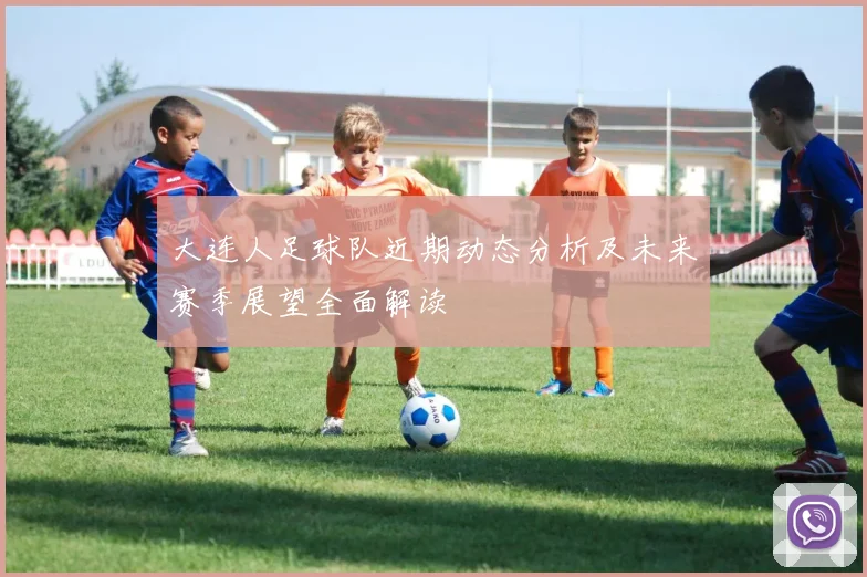 大连人足球队近期动态分析及未来赛季展望全面解读