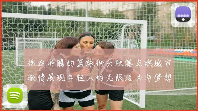 热血沸腾的篮球街头联赛点燃城市激情展现年轻人的无限活力与梦想