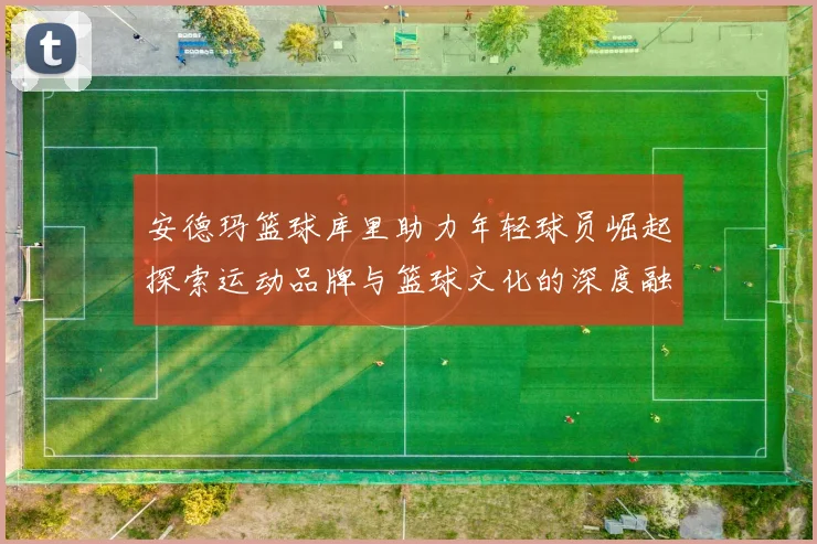安德玛篮球库里助力年轻球员崛起探索运动品牌与篮球文化的深度融合