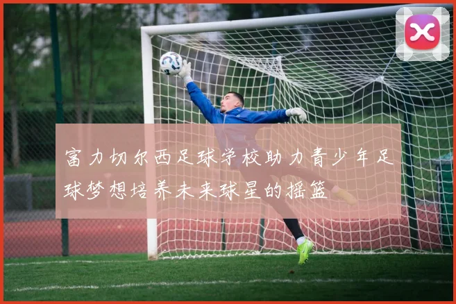 富力切尔西足球学校助力青少年足球梦想培养未来球星的摇篮