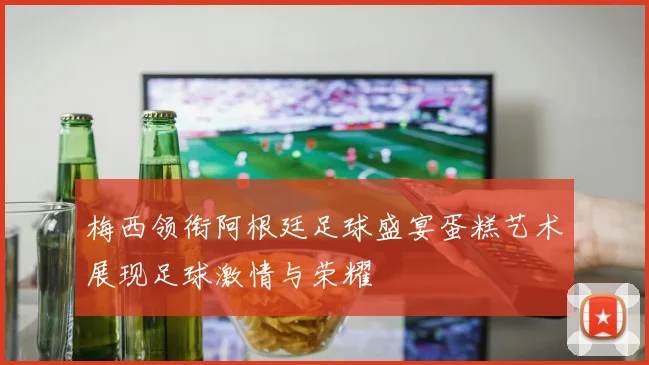 梅西领衔阿根廷足球盛宴蛋糕艺术展现足球激情与荣耀